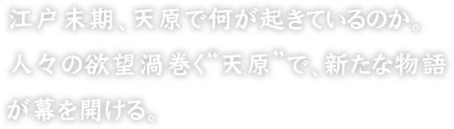 江戸末期、天原で何が起きているのか。人々の欲望渦巻く“天原”で、新たな物語が幕を開ける。