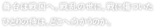 舞台は戦国へ。戦乱の世に、戦に傷ついたひとりの侍は、どこへ向かうのか。
